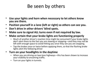 Be seen by others

• Use your lights and horn when necessary to let others know
  you are there.
• Position yourself in a lane (left or right) so others can see you.
• Don't drive in other drivers' blind spots.
• Make sure to signal ALL turns even if not required by law.
• Make certain that your brake lights are functioning properly
   – Much of another driver's reaction time might be consumed if your brake lights
     don't alert them to the fact you are slowing or stopping—and they may not be
     left with enough space to avoid hitting you once they see you are stopping.
   – Tap the brakes once or twice before applying them, so that the flashing brake
     lights alert the following driver
• Turn on your headlights in the daytime
   – When you are driving on two-lane highways—this has been shown to increase
     your visibility to oncoming traffic.
   – Turn on your lights in tunnels.
 