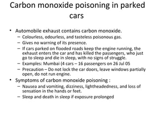 Carbon monoxide poisoning in parked
              cars
• Automobile exhaust contains carbon monoxide.
   – Colourless, odourless, and tasteless poisonous gas.
   – Gives no warning of its presence.
   – If cars parked on flooded roads keep the engine running, the
     exhaust enters the car and has killed the passengers, who just
     go to sleep and die in sleep, with no signs of struggle.
   – Examples: Mumbai (4 cars – 16 passengers on 26 Jul 05
   – Precaution – Do not lock the car doors, leave windows partially
     open, do not run engine.
• Symptoms of carbon monoxide poisoning :
   – Nausea and vomiting, dizziness, lightheadedness, and loss of
     sensation in the hands or feet.
   – Sleep and death in sleep if exposure prolonged
 