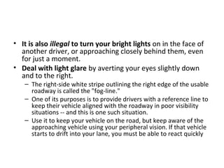 • It is also illegal to turn your bright lights on in the face of
  another driver, or approaching closely behind them, even
  for just a moment.
• Deal with light glare by averting your eyes slightly down
  and to the right.
   – The right-side white stripe outlining the right edge of the usable
     roadway is called the "fog-line."
   – One of its purposes is to provide drivers with a reference line to
     keep their vehicle aligned with the roadway in poor visibility
     situations -- and this is one such situation.
   – Use it to keep your vehicle on the road, but keep aware of the
     approaching vehicle using your peripheral vision. If that vehicle
     starts to drift into your lane, you must be able to react quickly
 