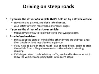 Driving on steep roads

• If you are the driver of a vehicle that's held up by a slower vehicle
    – stay calm and patient, and don't take chances.
    – your safety is worth more than a moment's anger.
• If you are the driver of a slower vehicle
    – frequently give way to following traffic that wants to pass.
• As a defensive driver
    – think about the state of mind of the other drivers around you, since
      their unsafe actions may also endanger you.
    – If you have to park on steep roads - use of hand-brake, bricks to stop
      the vehicle from rolling when one starts the vehicle to starting
      climbing.
    – If driving on steep roads in heavy traffic, use hand brakes so as not to
      allow the vehicle from sliding back in frequent stops.
 