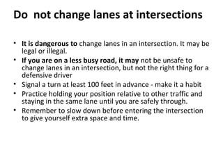 Do not change lanes at intersections

• It is dangerous to change lanes in an intersection. It may be
  legal or illegal.
• If you are on a less busy road, it may not be unsafe to
  change lanes in an intersection, but not the right thing for a
  defensive driver
• Signal a turn at least 100 feet in advance - make it a habit
• Practice holding your position relative to other traffic and
  staying in the same lane until you are safely through.
• Remember to slow down before entering the intersection
  to give yourself extra space and time.
 