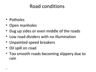 Road conditions

•    Potholes
•    Open manholes
•    Dug up sides or even middle of the roads
•    Low road dividers with no illumination
•    Unpainted speed breakers
•    Oil spill on road
•    Too smooth roads becoming slippery due to
     rain

65
 