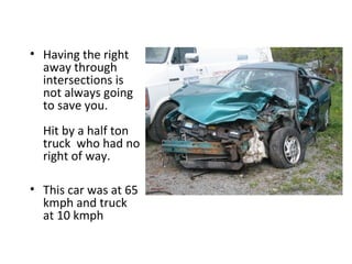 • Having the right
  away through
  intersections is
  not always going
  to save you.
  Hit by a half ton
  truck who had no
  right of way.

• This car was at 65
  kmph and truck
  at 10 kmph
 