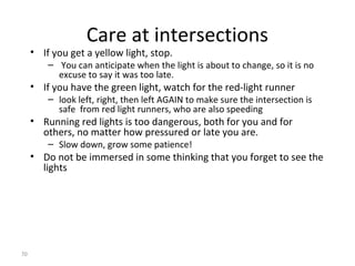 Care at intersections
     • If you get a yellow light, stop.
         – You can anticipate when the light is about to change, so it is no
           excuse to say it was too late.
     • If you have the green light, watch for the red-light runner
         – look left, right, then left AGAIN to make sure the intersection is
           safe from red light runners, who are also speeding
     • Running red lights is too dangerous, both for you and for
       others, no matter how pressured or late you are.
         – Slow down, grow some patience!
     • Do not be immersed in some thinking that you forget to see the
       lights




70
 