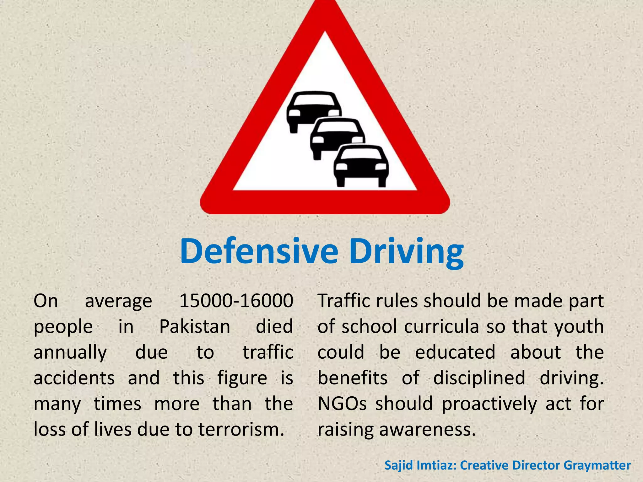 Defensive Driving
On average 15000-16000
people in Pakistan died
annually due to traffic
accidents and this figure is
many times more than the
loss of lives due to terrorism.
Traffic rules should be made part
of school curricula so that youth
could be educated about the
benefits of disciplined driving.
NGOs should proactively act for
raising awareness.
Sajid Imtiaz: Creative Director Graymatter
