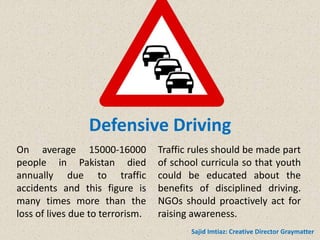 Defensive Driving
On average 15000-16000
people in Pakistan died
annually due to traffic
accidents and this figure is
many times more than the
loss of lives due to terrorism.
Traffic rules should be made part
of school curricula so that youth
could be educated about the
benefits of disciplined driving.
NGOs should proactively act for
raising awareness.
Sajid Imtiaz: Creative Director Graymatter
 