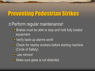 Preventing Pedestrian Strikes
Perform regular maintenance!
Brakes must be able to stop and hold fully loaded
equipment.
Verify back-up alarms work!
Check for nearby workers before starting machine
(Circle of Safety)
use mirrors!
Make sure glass is not distorted.
 