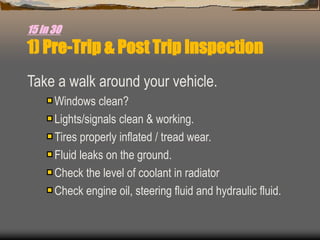 15 in 30
1) Pre-Trip & Post Trip Inspection
Take a walk around your vehicle.
Windows clean?
Lights/signals clean & working.
Tires properly inflated / tread wear.
Fluid leaks on the ground.
Check the level of coolant in radiator
Check engine oil, steering fluid and hydraulic fluid.
 
