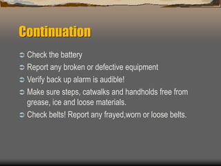 Continuation
 Check the battery
 Report any broken or defective equipment
 Verify back up alarm is audible!
 Make sure steps, catwalks and handholds free from
grease, ice and loose materials.
 Check belts! Report any frayed,worn or loose belts.
 