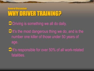 General Discussion
WHY DRIVER TRAINING?
Driving is something we all do daily.
It’s the most dangerous thing we do, and is the
number one killer of those under 50 years of
age.
It’s responsible for over 50% of all work-related
fatalities.
 