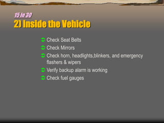 15 in 30
2) Inside the Vehicle
 Check Seat Belts
 Check Mirrors
 Check horn, headlights,blinkers, and emergency
flashers & wipers
 Verify backup alarm is working
 Check fuel gauges
 
