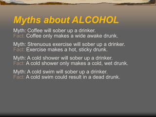 Myths about ALCOHOL
Myth: Coffee will sober up a drinker.
Fact: Coffee only makes a wide awake drunk.
Myth: Strenuous exercise will sober up a drinker.
Fact: Exercise makes a hot, sticky drunk.
Myth: A cold shower will sober up a drinker.
Fact: A cold shower only makes a cold, wet drunk.
Myth: A cold swim will sober up a drinker.
Fact: A cold swim could result in a dead drunk.
 