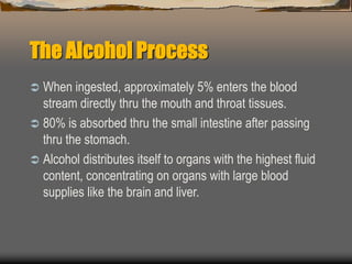 The Alcohol Process
 When ingested, approximately 5% enters the blood
stream directly thru the mouth and throat tissues.
 80% is absorbed thru the small intestine after passing
thru the stomach.
 Alcohol distributes itself to organs with the highest fluid
content, concentrating on organs with large blood
supplies like the brain and liver.
 