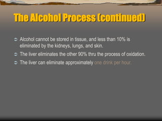 The Alcohol Process (continued)
 Alcohol cannot be stored in tissue, and less than 10% is
eliminated by the kidneys, lungs, and skin.
 The liver eliminates the other 90% thru the process of oxidation.
 The liver can eliminate approximately one drink per hour.
 