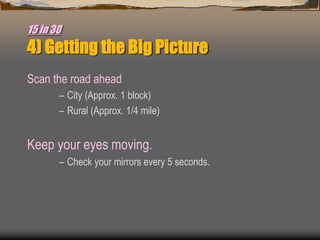 15 in 30
4) Getting the Big Picture
Scan the road ahead
– City (Approx. 1 block)
– Rural (Approx. 1/4 mile)
Keep your eyes moving.
– Check your mirrors every 5 seconds.
 