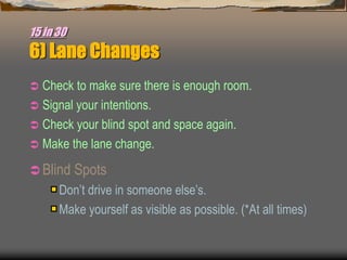 15 in 30
6) Lane Changes
 Check to make sure there is enough room.
 Signal your intentions.
 Check your blind spot and space again.
 Make the lane change.
 Blind Spots
Don’t drive in someone else’s.
Make yourself as visible as possible. (*At all times)
 
