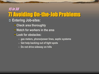 15 in 30
7) Avoiding On-the-Job Problems
 Entering Job-sites:
Check area thoroughly
Watch for workers in the area
Look for obstacles:
– gas meters, phone/power lines, septic systems
– Get help backing out of tight spots
– Do not drive sideway on hills
 