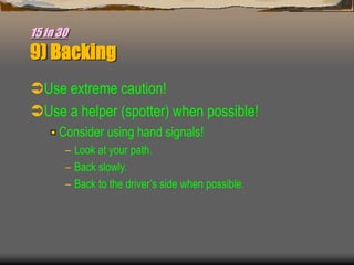 15 in 30
9) Backing
Use extreme caution!
Use a helper (spotter) when possible!
Consider using hand signals!
– Look at your path.
– Back slowly.
– Back to the driver’s side when possible.
 