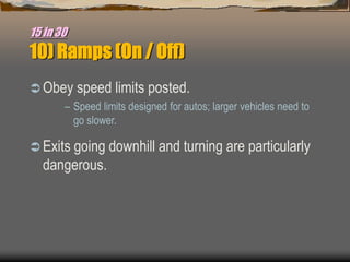 15 in 30
10) Ramps (On / Off)
 Obey speed limits posted.
– Speed limits designed for autos; larger vehicles need to
go slower.
 Exits going downhill and turning are particularly
dangerous.
 