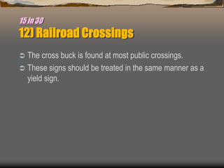 15 in 30
12) Railroad Crossings
 The cross buck is found at most public crossings.
 These signs should be treated in the same manner as a
yield sign.
 