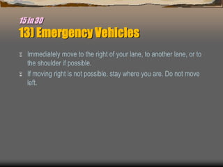 15 in 30
13) Emergency Vehicles
 Immediately move to the right of your lane, to another lane, or to
the shoulder if possible.
 If moving right is not possible, stay where you are. Do not move
left.
 