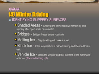 15 in 30
14) Winter Driving
 IDENTIFYING SLIPPERY SURFACES.
Shaded Areas - Shady parts of the road will remain icy and
slippery after open areas have melted.
Bridges - Bridges freeze before roads do.
Melting Ice - Slight melting will make ice wet.
Black Ice - If the temperature is below freezing and the road looks
wet.
Vehicle Ice - Open the window and feel the front of the mirror and
antenna. (The road is icing up!)
 
