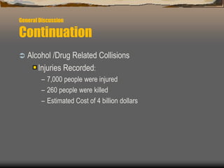 General Discussion
Continuation
 Alcohol /Drug Related Collisions
Injuries Recorded:
– 7,000 people were injured
– 260 people were killed
– Estimated Cost of 4 billion dollars
 