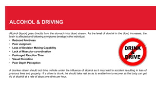 ALCOHOL & DRIVING
Alcohol (liquor) goes directly from the stomach into blood stream. As the level of alcohol in the blood increases, the
brain is affected and following symptoms develop in the individual:
• Reduced Alertness
• Poor Judgment
• Loss of Decision Making Capability
• Lack of Muscular co-ordination
• Prolonged Reaction Time
• Visual Distortion
• Poor Depth Perception
A drunken driver should not drive vehicle under the influence of alcohol as it may lead to accident resulting in loss of
precious lives and property. If a driver is drunk, he should take rest so as to enable him to recover as the body can get
rid of alcohol at a rate of about one drink per hour.
 