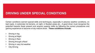 DRIVING UNDER SPECIAL CONDITIONS
Certain conditions warrant special skills and techniques, especially in adverse weather conditions, on
bad roads, in extremely hot terrains, at night, in flooded areas etc., A good driver must recognize the
potential hazards these present and acquire superior skills by following the correct procedures and
gaining experience to become a truly mature driver. These conditions include:
• Driving in fog
• Driving at Night
• Driving in Rain
• Driving through a flood
• Driving in very hot weather
• City Driving
 