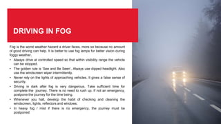 DRIVING IN FOG
Fog is the worst weather hazard a driver faces, more so because no amount
of good driving can help. It is better to use fog lamps for better vision during
foggy weather.
• Always drive at controlled speed so that within visibility range the vehicle
can be stopped.
• The golden rule is ‘See and Be Seen’. Always use dipped headlight. Also
use the windscreen wiper intermittently.
• Never rely on the lights of approaching vehicles. It gives a false sense of
security.
• Driving in dark after fog is very dangerous. Take sufficient time for
complete the journey. There is no need to rush up. If not an emergency,
postpone the journey for the time being.
• Whenever you halt, develop the habit of checking and cleaning the
windscreen, lights, reflectors and windows.
• In heavy fog / mist if there is no emergency, the journey must be
postponed
 