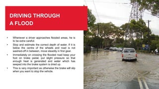 DRIVING THROUGH
A FLOOD
• Whenever a driver approaches flooded areas, he is
to be extra careful.
• Stop and estimate the correct depth of water. If it is
below the centre of the wheels and road is not
washed-off in between, move steadily in first gear.
• Immediately on crossing the flooded road keep your
foot on brake pedal, put slight pressure so that
enough heat is generated and water which has
seeped into the brake system is dried up.
• This is very important as otherwise the brake will slip
when you want to stop the vehicle.
 