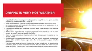 DRIVING IN VERY HOT WEATHER
• Inspect the tyres for overheating and tread separation at every 100 km. If a tyre is too hot to
touch stop for some time and allow it to cool off.
• Under high temperature, tread may come off the retreaded tyres and result in a tyre burst.
• Air pressure increases with temperature. Do not try to remove air as the tyre pressure will be
too low when the tyre cools off.
• Ensure enough engine oil in the engine sump and water in the radiator to help keep the
engine cool.
• Make sure the engine fan belts are properly tightened. Loose belt will not turn the water
pump or fan properly which can result in overheating.
• Watch for those road sections where tar melts in heat. Drive slowly in these areas as they
are very slippery.
• In desert areas, high speed generates more heat from the tyre and engine, increasing the
chances of tyre burst, tyre fire and engine failure. The vehicle should be equipped with a fire
extinguisher.
• The driver must use a wet cloth or handkerchief to keep himself cool. He should neither
overeat nor should he remain in an empty stomach. It is advisable to drink water every one
and a half hours. This will ensure that he does not get heat stroke or become unconscious.
 
