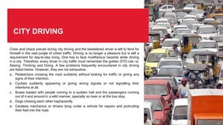 CITY DRIVING
Crisis and chaos prevail during city driving and the bewildered driver is left to fend for
himself in the vast jungle of urban traffic. Driving is no longer a pleasure but is still a
requirement for day-to-day living. One has to face multifarious hazards while driving
in a city. Therefore, every driver in city traffic must remember the golden STD rule i.e,
Seeing, Thinking and Doing. A few problems frequently encountered in city driving
are listed below. However, they are not exhaustive.
a. Pedestrians crossing the road suddenly without looking for traffic or giving any
signs of their intention.
b. Cyclists suddenly appearing or giving wrong signals or not signalling their
intentions at all.
c. Buses loaded with people coming to a sudden halt and the passengers running
out of it and around in a wild manner, specially so near or at the bus stop.
d. Dogs chasing each other haphazardly.
e. Careless mechanics or drivers lying under a vehicle for repairs and protruding
their feet into the road.
 