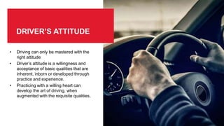 DRIVER’S ATTITUDE
• Driving can only be mastered with the
right attitude
• Driver’s attitude is a willingness and
acceptance of basic qualities that are
inherent, inborn or developed through
practice and experience.
• Practicing with a willing heart can
develop the art of driving, when
augmented with the requisite qualities.
 