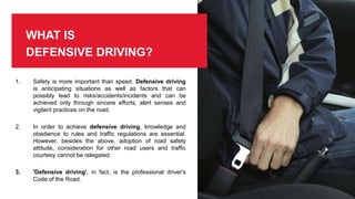 WHAT IS
DEFENSIVE DRIVING?
1. Safety is more important than speed. Defensive driving
is anticipating situations as well as factors that can
possibly lead to risks/accidents/incidents and can be
achieved only through sincere efforts, alert senses and
vigilant practices on the road.
2. In order to achieve defensive driving, knowledge and
obedience to rules and traffic regulations are essential.
However, besides the above, adoption of road safety
attitude, consideration for other road users and traffic
courtesy cannot be relegated.
3. 'Defensive driving', in fact, is the professional driver's
Code of the Road.
 