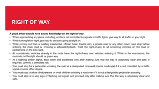 RIGHT OF WAY
A good driver should have sound knowledge on the right of way
• When approaching any place, including junctions not controlled by signals or traffic lights, give way to all traffic on your right.
• While turning left or right, give way to vehicles going straight on.
• While coming out from a building (residential, official, hotel, theatre etc), a private road or any other minor road, stop before
entering the main road or crossing a sidewalk/footpath. Yield the right-of-way to all oncoming vehicles on the road or
pedestrians on the side walk.
• At roundabouts, vehicles already in the circle have the right-of-way over vehicles entering it. While in the roundabout, the
motorists on the right should be given way.
• At a flashing amber signal, slow down and accelerate only after making sure that the way is absolutely clear and safe. If
required, come to a complete halt.
• You must stop for a pedestrian crossing the road at a designated crosswalk (zebra markings) if it is not controlled by a traffic
signal or some other device.
• You must stop to allow blind persons or small children crossing a road even if it is not a designated pedestrian crossing.
• You must stop at a stop sign or flashing red signal, and proceed only after making sure that the way is absolutely clear and
safe.
 