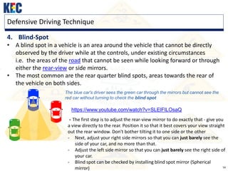 14
Defensive Driving Technique
4. Blind-Spot
• A blind spot in a vehicle is an area around the vehicle that cannot be directly
observed by the driver while at the controls, under existing circumstances
i.e. the areas of the road that cannot be seen while looking forward or through
either the rear-view or side mirrors.
• The most common are the rear quarter blind spots, areas towards the rear of
the vehicle on both sides.
The blue car's driver sees the green car through the mirrors but cannot see the
red car without turning to check the blind spot
https://www.youtube.com/watch?v=SLElFILOsaQ
- The first step is to adjust the rear-view mirror to do exactly that - give you
a view directly to the rear. Position it so that it best covers your view straight
out the rear window. Don't bother tilting it to one side or the other
- Next, adjust your right side mirrors so that you can just barely see the
side of your car, and no more than that.
- Adjust the left side mirror so that you can just barely see the right side of
your car.
- Blind spot can be checked by installing blind spot mirror (Spherical
mirror)
 