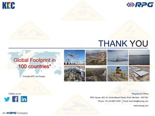 THANK YOU
www.kecrpg.com
Registered Office
RPG House, 463, Dr. Annie Besant Road, Worli, Mumbai - 400 030.
Phone: +91-22-6667 0200 Email: kecindia@kecrpg.com
Global Footprint in
100 countries*
*Includes EPC and Supply
Follow us on:
 