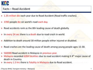 3
Facts – Road Accident
» 1.35 million die each year due to Road Accident (Road traffic crashes).
» 3700 people die on world’s road each day.
» Road accidents rank as the 8th leading cause of death globally.
» In every 24 sec there is a death due to road crash in world.
» Addition to death around 30 million people either injured or disabled.
» Road crashes are the leading cause of death among young people ages 15-30.
» 560000 Road accident in Malaysia in previous year.
» Malaysia recorded 6284 fatalities due to road accident making it 4th major cause of
death in Country.
» In every 1.5 hrs there is Fatality in Malaysia due to Road accident.
(*Source WHO, Transport ministry – Malaysia)
 