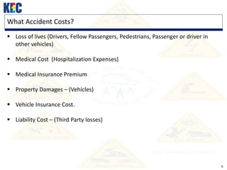 6
What Accident Costs?
 Loss of lives (Drivers, Fellow Passengers, Pedestrians, Passenger or driver in
other vehicles)
 Medical Cost (Hospitalization Expenses)
 Medical Insurance Premium
 Property Damages – (Vehicles)
 Vehicle Insurance Cost.
 Liability Cost – (Third Party losses)
 