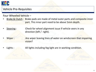 9
Vehicle Pre-Requisites
Four Wheeled Vehicle –
• Brake & Clutch : Brake pads are made of metal outer parts and composite inner
part. This inner part need to be above 5mm depth.
• Steering : Check for wheel alignment issue if vehicle veers in any
direction (left / right).
• Wiper : Are wiper leaving lines of water on windscreen that impairing
vision?
• Lights : All lights including fog light are in working condition.
 