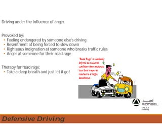 Driving under the influence of anger.
Provoked by:
• Feeling endangered by someone else’s driving
• Resentment at being forced to slow down
• Righteous indignation at someone who breaks traffic rules
• Anger at someone for their road rage
Therapy for road rage:
• Take a deep breath and just let it go!
Defensive Driving
 