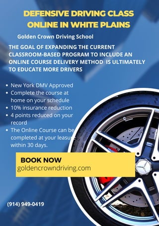 DEFENSIVE DRIVING CLASS
ONLINE IN WHITE PLAINS
New York DMV Approved
Complete the course at
home on your schedule
10% insurance reduction
4 points reduced on your
record
The Online Course can be
completed at your leasure
within 30 days.
THE GOAL OF EXPANDING THE CURRENT
CLASSROOM-BASED PROGRAM TO INCLUDE AN
ONLINE COURSE DELIVERY METHOD IS ULTIMATELY
TO EDUCATE MORE DRIVERS
BOOK NOW
goldencrowndriving.com
(914) 949-0419
Golden Crown Driving School
 