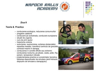Ziua II Teorie &   Practica   –  conducerea ecologica, reducerea consumurilor -  pregatire calatorie -  conducere pe autostrada, conducere europeana -  situatii de urgenta -  curs de prim ajutor -  traiectoria corecta -  subvirarea, supravirarea, evitarea obstacolelor,  repartitia maselor, transferul centrului de greutate,  controlul masinii in derapaj -  conducerea in conditii dificile sau extreme:  conducerea nocturna, pe ploaie, ceata, polei, frig  extrem, temperaturi ridicate - implementarea practica a cunostintelor teoretice,  folosirea dispozitivelor de simulare (skid hidraulic,  dispozitiv de simulare a derapajului) 