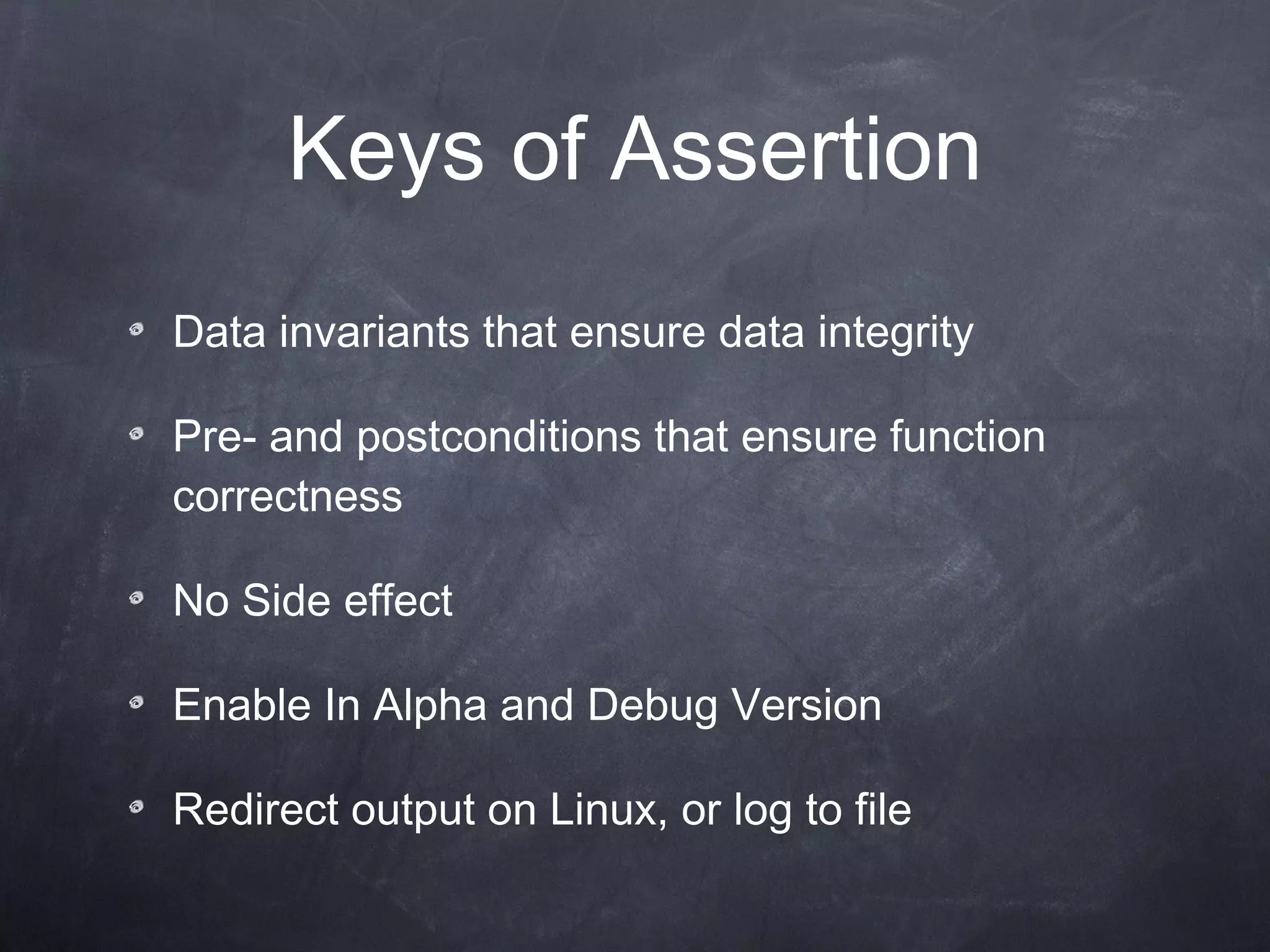 Keys of  Assertion D ata invariants  that  ensure data integrity Pre- and postconditions that ensure function correctness No  Side effect Enable In  Alpha and  D ebug  Version R edirect  o utput  on Linux, or log to file 