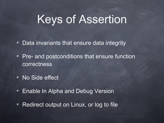 Keys of  Assertion D ata invariants  that  ensure data integrity Pre- and postconditions that ensure function correctness No  Side effect Enable In  Alpha and  D ebug  Version R edirect  o utput  on Linux, or log to file 