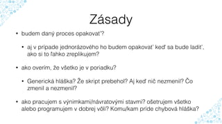 Zásady
• budem daný proces opakovať?
• aj v prípade jednorázového ho budem opakovať keď sa bude ladiť,
ako si to ľahko zreplikujem?
• ako overím, že všetko je v poriadku?
• Generická hláška? Že skript prebehol? Aj keď nič nezmenil? Čo
zmenil a nezmenil?
• ako pracujem s výnimkami/návratovými stavmi? ošetrujem všetko
alebo programujem v dobrej vôli? Komu/kam príde chybová hláška?
 