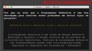 DESAFIOS DA SEGURANÇA DA
INFORMAÇÃO
DEFENSIVE PROGRAMMING
Por que eu acho que a Programação Defensiva é uma boa
abordagem para resolver esses problemas em certos tipos de
projetos?
Defenda-se contra o impossível, porque o impossível acontecerá.
A programação defensiva é uma forma de design defensivo
destinado a garantir a função contínua de um software em
circunstâncias imprevistas. Práticas de programação defensiva
são frequentemente usadas onde alta disponibilidade,
segurança ou segurança são necessárias - Wikipedia
 