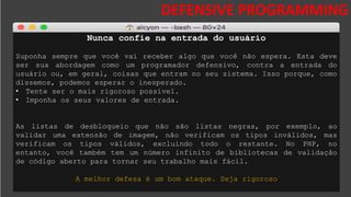 DESAFIOS DA SEGURANÇA DA
INFORMAÇÃO
DEFENSIVE PROGRAMMING
Nunca confie na entrada do usuário
Suponha sempre que você vai receber algo que você não espera. Esta deve
ser sua abordagem como um programador defensivo, contra a entrada do
usuário ou, em geral, coisas que entram no seu sistema. Isso porque, como
dissemos, podemos esperar o inesperado.
• Tente ser o mais rigoroso possível.
• Imponha os seus valores de entrada.
As listas de desbloqueio que não são listas negras, por exemplo, ao
validar uma extensão de imagem, não verificam os tipos inválidos, mas
verificam os tipos válidos, excluindo todo o restante. No PHP, no
entanto, você também tem um número infinito de bibliotecas de validação
de código aberto para tornar seu trabalho mais fácil.
A melhor defesa é um bom ataque. Seja rigoroso
 