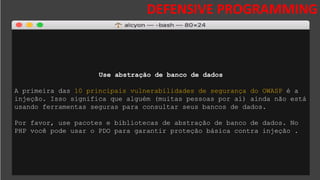 DESAFIOS DA SEGURANÇA DA
INFORMAÇÃO
DEFENSIVE PROGRAMMING
Use abstração de banco de dados
A primeira das 10 principais vulnerabilidades de segurança do OWASP é a
injeção. Isso significa que alguém (muitas pessoas por aí) ainda não está
usando ferramentas seguras para consultar seus bancos de dados.
Por favor, use pacotes e bibliotecas de abstração de banco de dados. No
PHP você pode usar o PDO para garantir proteção básica contra injeção .
 